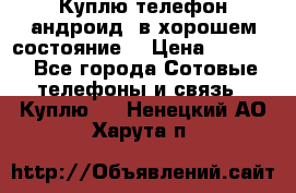 Куплю телефон андроид, в хорошем состояние  › Цена ­ 1 000 - Все города Сотовые телефоны и связь » Куплю   . Ненецкий АО,Харута п.